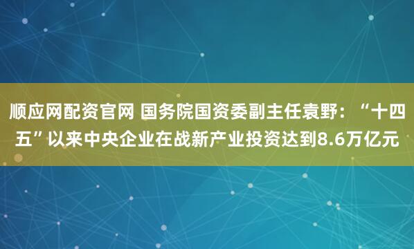顺应网配资官网 国务院国资委副主任袁野：“十四五”以来中央企业在战新产业投资达到8.6万亿元