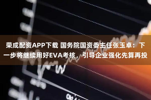 荣成配资APP下载 国务院国资委主任张玉卓：下一步将继续用好EVA考核，引导企业强化先算再投