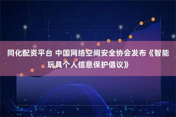 同化配资平台 中国网络空间安全协会发布《智能玩具个人信息保护倡议》