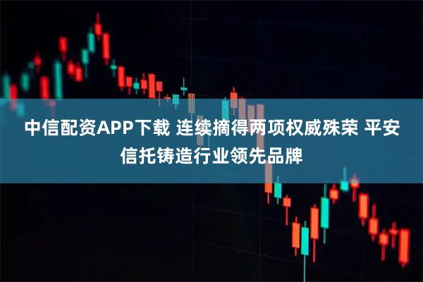 中信配资APP下载 连续摘得两项权威殊荣 平安信托铸造行业领先品牌