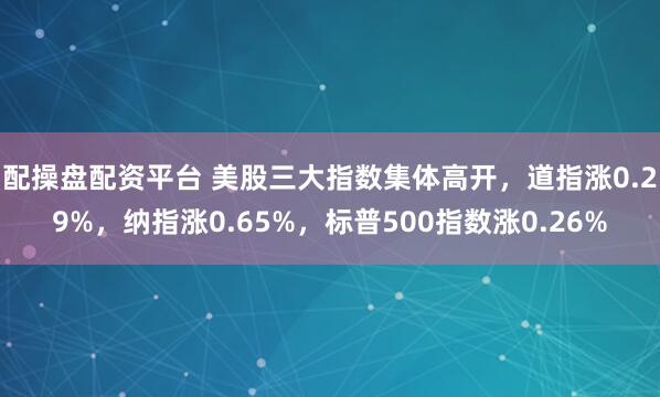 配操盘配资平台 美股三大指数集体高开，道指涨0.29%，纳指涨0.65%，标普500指数涨0.26%