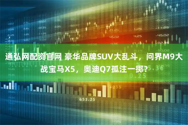 通弘网配资官网 豪华品牌SUV大乱斗，问界M9大战宝马X5，奥迪Q7孤注一掷？