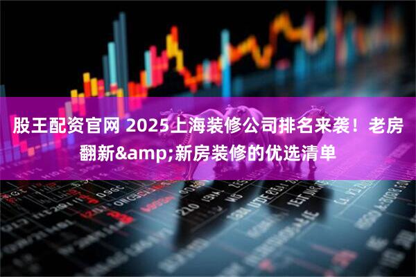 股王配资官网 2025上海装修公司排名来袭！老房翻新&新房装修的优选清单