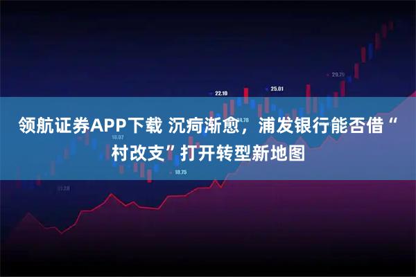 领航证券APP下载 沉疴渐愈，浦发银行能否借“村改支”打开转型新地图