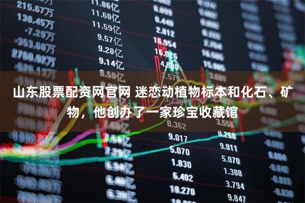 山东股票配资网官网 迷恋动植物标本和化石、矿物，他创办了一家珍宝收藏馆