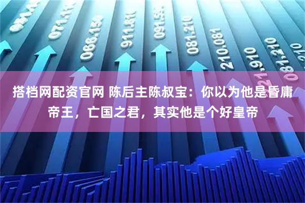 搭档网配资官网 陈后主陈叔宝：你以为他是昏庸帝王，亡国之君，其实他是个好皇帝