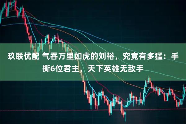 玖联优配 气吞万里如虎的刘裕，究竟有多猛：手撕6位君主，天下英雄无敌手