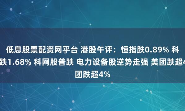 低息股票配资网平台 港股午评：恒指跌0.89% 科指跌1.68% 科网股普跌 电力设备股逆势走强 美团跌超4%