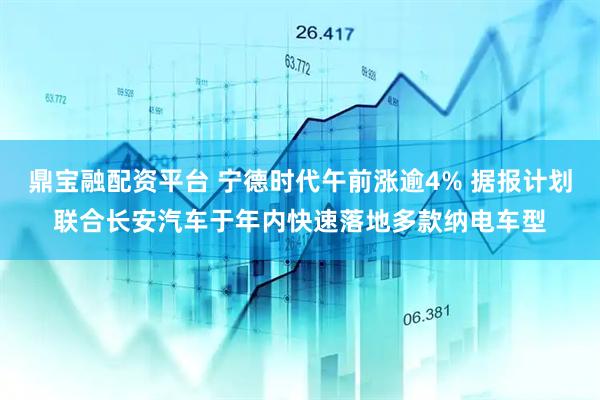 鼎宝融配资平台 宁德时代午前涨逾4% 据报计划联合长安汽车于年内快速落地多款纳电车型