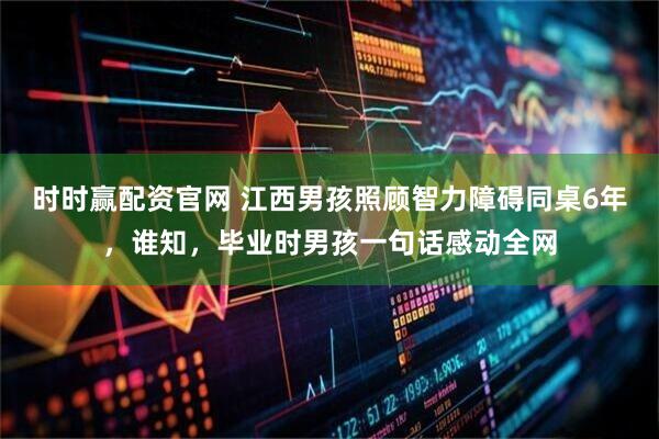 时时赢配资官网 江西男孩照顾智力障碍同桌6年，谁知，毕业时男孩一句话感动全网