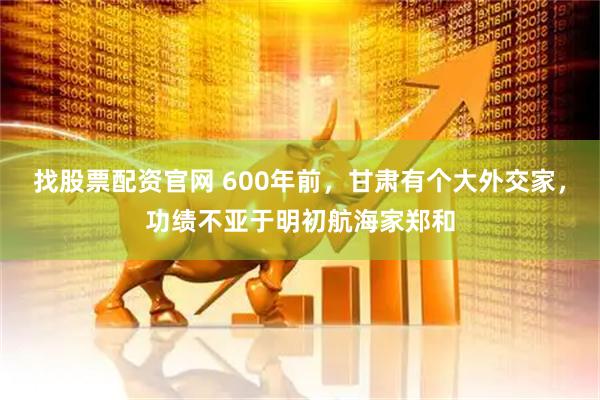 找股票配资官网 600年前,甘肃有个大外交家,功绩不亚于明初航海家郑和